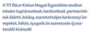 A TIT Bcs-Kiskun Megyei Egyeslete nevben minden tagtrsunknak, bartunknak, partnernknek ldott, boldog, szeretetteljes karcsonyi nnepeket, bks, nyugodt s szerencss j esz-tendt kvnunk!