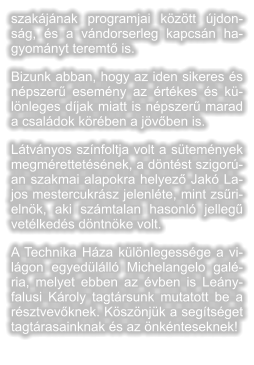 szakjnak programjai kztt jdonsg, s a vndorserleg kapcsn hagyomnyt teremt is. Bizunk abban, hogy az iden sikeres s npszer esemny az rtkes s klnleges djak miatt is npszer marad a csaldok krben a jvben is.  Ltvnyos sznfoltja volt a stemnyek megmrettetsnek, a dntst szigoran szakmai alapokra helyez Jak Lajos mestercukrsz jelenlte, mint zsrielnk, aki szmtalan hasonl jelleg vetlkeds dntnke volt. A Technika Hza klnlegessge a vilgon egyedlll Michelangelo galria, melyet ebben az vben is Lenyfalusi Kroly tagtrsunk mutatott be a rsztvevknek. Ksznjk a segtsget tagtrasainknak s az nknteseknek!