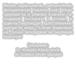 Minden tagtrsunknak, partnernknek, tmogatnknak hasznos nyri kikapcsoldst s j pihenst kvnunk! Tmogassk munknkat a jvben is szakmai segtsggel, pt tletekkel, tagdjjal s adja 1%-nak felajnlsval. Szves tmogatst s segtsgt ksznjk!   dvzlettel:  Dr. Kraszk Kroly elnk s Szabics Istvn igazgat