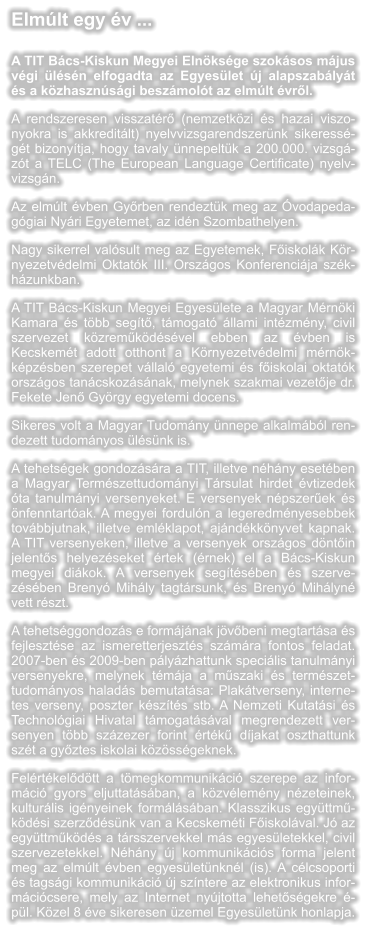 Elmlt egy v ...  A TIT Bcs-Kiskun Megyei Elnksge szoksos mjus vgi lsn elfogadta az Egyeslet j alapszablyt s a kzhasznsgi beszmolt az elmlt vrl. A rendszeresen visszatr (nemzetkzi s hazai viszonyokra is akkreditlt) nyelvvizsgarendszernk sikeressgt bizonytja, hogy tavaly nnepeltk a 200.000. vizsgzt a TELC (The European Language Certificate) nyelvvizsgn.  Az elmlt vben Gyrben rendeztk meg az vodapedaggiai Nyri Egyetemet, az idn Szombathelyen.  Nagy sikerrel valsult meg az Egyetemek, Fiskolk Krnyezetvdelmi Oktatk III. Orszgos Konferencija szkhzunkban.  A TIT Bcs-Kiskun Megyei Egyeslete a Magyar Mrnki Kamara s tbb segt, tmogat llami intzmny, civil szervezet kzremkdsvel ebben az vben is Kecskemt adott otthont a Krnyezetvdelmi mrnkkpzsben szerepet vllal egyetemi s fiskolai oktatk orszgos tancskozsnak, melynek szakmai vezetje dr. Fekete Jen Gyrgy egyetemi docens.  Sikeres volt a Magyar Tudomny nnepe alkalmbl rendezett tudomnyos lsnk is.  A tehetsgek gondozsra a TIT, illetve nhny esetben a Magyar Termszettudomnyi Trsulat hirdet vtizedek ta tanulmnyi versenyeket. E versenyek npszerek s nfenntartak. A megyei forduln a legeredmnyesebbek tovbbjutnak, illetve emlklapot, ajndkknyvet kapnak. A TIT versenyeken, illetve a versenyek orszgos dntin jelents helyezseket rtek (rnek) el a Bcs-Kiskun megyei dikok. A versenyek segtsben s szervezsben Breny Mihly tagtrsunk, s Breny Mihlyn vett rszt.  A tehetsggondozs e formjnak jvbeni megtartsa s fejlesztse az ismeretterjeszts szmra fontos feladat. 2007-ben s 2009-ben plyzhattunk specilis tanulmnyi versenyekre, melynek tmja a mszaki s termszettudomnyos halads bemutatsa: Plaktverseny, internetes verseny, poszter kszts stb. A Nemzeti Kutatsi s Technolgiai Hivatal tmogatsval megrendezett versenyen tbb szzezer forint rtk djakat oszthattunk szt a gyztes iskolai kzssgeknek.  Felrtkeldtt a tmegkommunikci szerepe az informci gyors eljuttatsban, a kzvlemny nzeteinek, kulturlis ignyeinek formlsban. Klasszikus egyttmkdsi szerzdsnk van a Kecskemti Fiskolval. J az egyttmkds a trsszervekkel ms egyesletekkel, civil szervezetekkel. Nhny j kommunikcis forma jelent meg az elmlt vben egyesletnknl (is). A clcsoporti s tagsgi kommunikci j szntere az elektronikus informcicsere, mely az Internet nyjtotta lehetsgekre pl. Kzel 8 ve sikeresen zemel Egyesletnk honlapja.