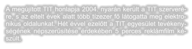 A megjtott TIT honlapja 2004. nyarn kerlt a TIT szerverre, s az eltelt vek alatt tbb tzezer f ltogatta meg elektronikus oldalunkat. Ht vvel ezeltt a TIT egyeslet tevkenysgnek npszerstse rdekben 5 perces reklmfilm kszlt.