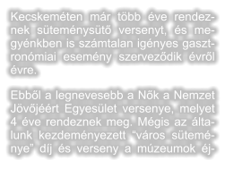 Kecskemten mr tbb ve rendeznek stemnyst versenyt, s megynkben is szmtalan ignyes gasztronmiai esemny szervezdik vrl vre.  Ebbl a legnevesebb a Nk a Nemzet Jvjrt Egyeslet versenye, melyet 4 ve rendeznek meg. Mgis az ltalunk kezdemnyezett vros stemnye dj s verseny a mzeumok j