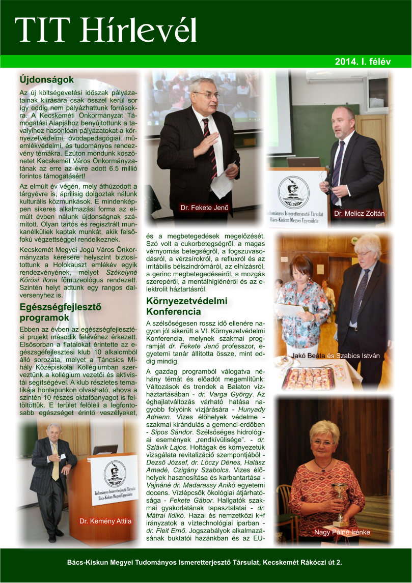 TIT Hírlevél 2014. I. félév Bács-Kiskun Megyei Tudományos Ismeretterjesztő Társulat, Kecskemét Rákóczi út 2. Újdonságok Az új költségevetési időszak pályázatainak kiírására csak ősszel kerül sor így eddig nem pályázhattunk forrásokra. A Kecskeméti Önkormányzat Támogatási Alapjához benyújtottunk a tavalyihoz hasonlóan pályázatokat a környezetvédelmi, óvodapedagógiai, műemlékvédelmi, és tudományos rendezvény témákra. Ezúton mondunk köszönetet Kecskemét Város Önkormányzatának az erre az évre adott 6.5 millió forintos támogatásért! Az elmúlt év végén, mely áthúzodott a tárgyévre is, áprilisig dolgoztak nálunk kulturális közmunkások. E mindenképpen sikeres alkalmazási forma az elmúlt évben nálunk újdonságnak számított. Olyan tartós és regisztrált munkanélküliek kaptak munkát, akik felsőfokú végzettséggel rendelkeznek.  Kecskemét Megyei Jogú Város Önkormányzata kérésére helyszínt biztosítottunk a Holokauszt emlékév egyik rendezvényének, melyet Székelyné Kőrösi Ilona főmuzeológus rendezett. Szintén helyt adtunk egy rangos dalversenyhez is.  Egészségfejlesztő programok Ebben az évben az egészségfejlesztési projekt második félévéhez érkezett. Elsősorban a fiatalokat érintette az egészsgéfejlesztési klub 10 alkalomból álló sorozata, melyet a Táncsics Mihály Középiskolai Kollégiumban szerveztünk a kollégium vezetői és aktivistái segítségével. A klub részletes tematikája honlapunkon olvasható, ahova a szintén 10 részes oktatóanyagot is feltöltöttük. E terület felöleli a legfontosabb egészséget érintő veszélyeket, és a megbetegedések megelőzését. Szó volt a cukorbetegségről, a magas vérnyomás betegségről, a fogszuvasodásról, a vérzsírokról, a refluxról és az irritábilis bélszindrómáról, az elhízásról, a gerinc megbetegedéseiről, a mozgás szerepéről, a mentálhigiénéről és az elektrolit háztartásról. Környezetvédelmi Konferencia A szélsőségesen rossz idő ellenére nagyon jól sikerült a VI. Környezetvédelmi Konferencia, melynek szakmai programját dr. Fekete Jenő professzor, egyetemi tanár állította össze, mint eddig mindig.  A gazdag programból válogatva néhány témát és előadót megemlítünk: Változások és trendek a Balaton vízháztartásában - dr. Varga György. Az éghajlatváltozás várható hatása nagyobb folyóink vízjárására - Hunyady Adrienn. Vizes élőhelyek védelme - szakmai kirándulás a gemenci-erdőben - Sipos Sándor. Szélsőséges hidrológiai események „rendkívülisége”. - dr. Szlávik Lajos. Holtágak és környezetük vizsgálata revitalizáció szempontjából - Dezső József, dr. Lóczy Dénes, Halász Amadé, Czigány Szabolcs. Vizes élőhelyek hasznosítása és karbantartása - Vajnáné dr. Madarassy Anikó egyetemi docens. Vízlépcsők ökológiai átjárhatósága - Fekete Gábor. Hallgatók szakmai gyakorlatának tapasztalatai - dr. Mátrai Ildikó. Hazai és nemzetközi k+f irányzatok a víztechnológiai iparban - dr. Fleit Ernő. Jogszabályok alkalmazásának buktatói hazánkban és az EU-Dr. Kemény Attila Dr. Fekete Jenő Dr. Melicz Zoltán Jakó Beáta és Szabics István Nagy Pálné Irénke